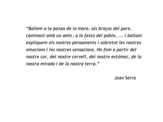 “ Ballem a la panxa de la mare, als braços del pare, caminant amb un amic, a la festa del poble, ... i ballant expliquem els nostres pensaments i sobretot les nostres emocions i les nostres sensacions. Ho fem a partir del nostre cor, del nostre cervell, del nostre estómac, de la nostra mirada i de la nostra terra.”   Joan Serra 