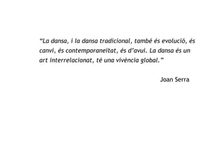 “ La dansa, i la dansa tradicional, també és evolució, és canvi, és contemporaneïtat, és d’avui. La dansa és un art interrelacionat, té una vivència global.”   Joan Serra 