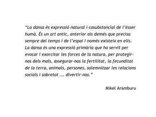 “ La dansa és expressió natural i cosubstancial de l’ésser humà. És un art antic, anterior als demés que precisa sempre del temps i de l’espai i només existeix en ells. La dansa és una expressió primària que ha servit per evocar i exorcitar les forces de la natura, per protegir-nos dels mals, assegurar-nos la fertilitat, la fecunditat de la terra, animals, persones, solemnitzar les relacions socials i sobretot ... divertir-nos.”   Mikel Aramburu 