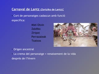 Carnaval de Lantz  (Zortziko de Lantz) : Cort de personatges cadascun amb funció específica: Miel Otxin Zaldiko Ziripot Perrazaleak Txatxos Origen ancestral La crema del personatge = renaixement de la vida després de l’hivern 