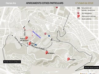 Dansa Ara APARCAMENTS COTXES PARTICULARS 17 d’abril de 2018Parc Montjuïc – Dansa Ara 17 d’abril 2018 – Aparcament vehicles
P
P
P
P
Tancament vial
Sortida – sentit únic
Bus llançadora
Aparcament vehicles
P
Pedrera
del Mussol
Jardí Botànic
Feixes
Sant Jordi
Tarongers
Ronda litoral sortida 2
Ronda litoral sortida 13
Accés vehicles
Dansa Ara APARCAMENTS COTXES PARTICULARS 17 d’abril de 2018
 