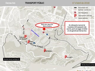 Dansa Ara APARCAMENTS COTXES PARTICULARS 17 d’abril de 2018Parc Montjuïc – Dansa Ara 17 d’abril 2018 – Aparcament vehicles
P
P
P
P
Tancament vial
Sortida – sentit únic
Bus llançadora
Aparcament vehicles
P
Pedrera
del Mussol
Jardí Botànic
Feixes
Sant Jordi
Tarongers
Ronda litoral sortida 2
Ronda litoral sortida 13
Accés vehicles
Dansa Ara TRANSPORT PÚBLIC 17 d’abril de 2018
BUS 150. Des d’Av.
Maria Cristina
Es reforçarà el servei de
l’autobús 150 (passarà més
sovint), però cal pagar el bitllet
(no és gratuït pel Dansa Ara)
 