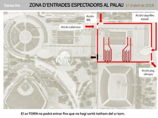 Dansa Ara ZONA D’ENTRADES ESPECTADORS AL PALAU 17 d’abril de 2018
Accés
psg.
olímpic
El 2nTORN no podrá entrar fins que no hagi sortit tothom del 1r torn.
Accés taquilles
estadi
Accés
IBE
Accés calatrava
Accés psg.
olímpic
 