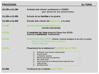 AV. DE
L’ESTADI
AV. DE
L’ESTADI
PROGRAMA 2n TORN
10.15h a 11.15h Arribada dels infants i professorat a l’ANNEX
(per posar-se les samarretes).
11.15h a 11.45h Entrada de les famílies a les grades
11.15h a 11.45h Entrada dels infants del segon torn a la pista
11.45h Inici de l’espectacle del primer torn
(sortida estandards)
11.50h El conductor de l’acte presenta Dansa Ara 2018 i
anuncia el parlament institucional
11.55h Actuació dels BALLARINS (Infants i mestres asseguts al seu lloc a la pista)
Ballarins del Conservatori de Dansa
Factoria Mascaró
12.10h Presentació de la ballada de l’ALUMNAT del 1r TORN
12.45h Finalització de la ballada del 2n TORN
1. Preludi per a Ivan Ivànovitx. Eduard Iniesta
2. Bourreé Handel
3. La Solipanta (popular)
4. Banana boat song. Harry Belafonte
5. Osú . Radio Tarifa
6. Op.23- In The Hall of the Mountain King. Grieg: Peer Gynt
7. Happy birthday
8. Soul Bossa Nova
 