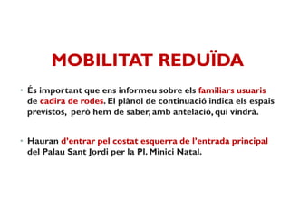 MOBILITAT REDUÏDA
• És important que ens informeu sobre els familiars usuaris
de cadira de rodes. El plànol de continuació indica els espais
previstos, però hem de saber, amb antelació, qui vindrà.
• Hauran d’entrar pel costat esquerra de l’entrada principal
del Palau Sant Jordi per la Pl. Minici Natal.
 