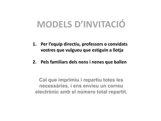MODELS D’INVITACIÓ
1. Per l’equip directiu, professors o convidats
vostres que vulgueu que estiguin a llotja
2. Pels familiars dels nens i nenes que ballen
Cal que imprimiu i repartiu totes les
necessàries, i ens envieu un correu
electrònic amb el número total repartit.
 