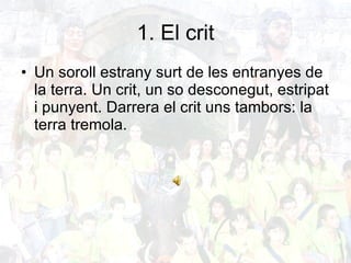 1. El crit Un soroll estrany surt de les entranyes de la terra. Un crit, un so desconegut, estripat i punyent. Darrera el crit uns tambors: la terra tremola. 