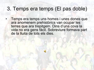 3. Temps era temps (El pas doble) Temps era temps uns homes i unes dones que ara anomenem prehistòrics van ocupar les terres que ara trepitgem. Dins d’una cova la vida no era gens fácil. Sobreviure formava part de la lluita de tots els dies. 