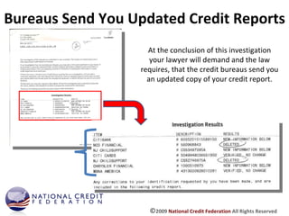 Bureaus Send You Updated Credit Reports At the conclusion of this investigation your lawyer will demand and the law requires, that the credit bureaus send you an updated copy of your credit report. © 2009  National Credit Federation  All Rights Reserved 