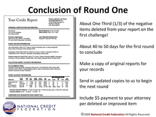 Conclusion of Round One About One Third (1/3) of the negative items deleted from your report on the first challenge! About 40 to 50 days for the first round to conclude Make a copy of original reports for your records Send in updated copies to us to begin the next round Include $5 payment to your attorney per deleted or improved item © 2009  National Credit Federation  All Rights Reserved 