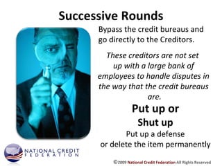 Successive Rounds Bypass the credit bureaus and go directly to the Creditors. Put up or Shut up Put up a defense or delete the item permanently These creditors are not set  up with a large bank of employees to handle disputes in the way that the credit bureaus are. © 2009  National Credit Federation  All Rights Reserved 