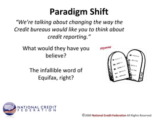 Paradigm Shift “ We’re talking about changing the way the Credit bureaus would like you to think about credit reporting.” What would they have you believe? The infallible word of Equifax, right? © 2009  National Credit Federation  All Rights Reserved 