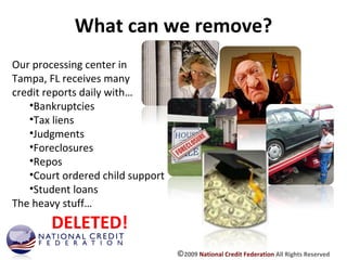 What can we remove? Our processing center in Tampa, FL receives many credit reports daily with… Bankruptcies Tax liens Judgments Foreclosures Repos Court ordered child support Student loans The heavy stuff… DELETED! © 2009  National Credit Federation  All Rights Reserved 