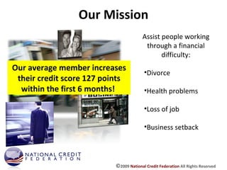 Our Mission Assist people working through a financial difficulty: Divorce Health problems Loss of job Business setback Our average member increases their credit score 127 points within the first 6 months!  © 2009  National Credit Federation  All Rights Reserved 