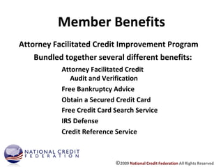Member Benefits Attorney Facilitated Credit Audit and Verification  Free Bankruptcy Advice Obtain a Secured Credit Card Attorney Facilitated Credit Improvement Program Bundled together several different benefits: Free Credit Card Search Service IRS Defense Credit Reference Service © 2009  National Credit Federation  All Rights Reserved 