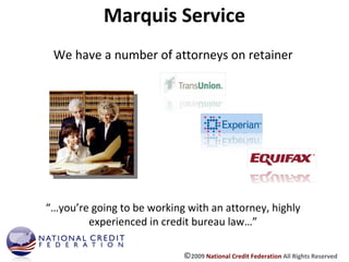 Marquis Service We have a number of attorneys on retainer “… you’re going to be working with an attorney, highly experienced in credit bureau law…” © 2009  National Credit Federation  All Rights Reserved 