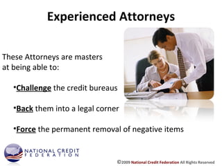 Experienced Attorneys These Attorneys are masters at being able to: Challenge  the credit bureaus Back  them into a legal corner Force  the permanent removal of negative items © 2009  National Credit Federation  All Rights Reserved 