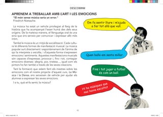 10
DESCOBRIM
“El món sense música seria un error.”
Friedrich Nietzsche.
Em fa sentir lliure i m‛ajuda
a fer tot allò que vull.
Quan ballo em sento millor.
APRENEM A TREBALLAR AMB L’ART I LES EMOCIONS
La música ha estat un vehicle privilegiat al llarg de la
història que ha acompanyat l’esser humà des dels seus
orígens. De la mateixa manera, el llenguatge oral és una
eina que ens serveix per comunicar i expressar allò més
íntim.
També la música és un mitjà de socialització. Cada cultu-
ra té diferents formes de manifestació musical. La música
popular surt directament i espontàniament de l’ànima de
qui la interpreta o escolta, i d’aquesta forma s’expressen
emocions i sentiments. Aquestes manifestacions musicals
són capaces d’expressar, provocar i, fins i tot, contagiar
emocions diverses: alegria, por, tristesa..., igual com els
pintors ho fan també a través de les seves creacions.
Tant la formació que estem fent els mestres sobre les
emocions com el nostre projecte d’aquest curs, La Mú-
sica i la Dansa, ens serveixen de vehicle per ajudar els
alumnes a expressar les seves emocions.
I a tu, què et fa sentir, la música?
Hi ha músiques que
mai havia escoltat
Fins i tot jugar a futbol
és com un ball.
dansa i musica.indd 10 15/6/18 15:06
 