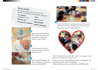 17
Tocar el tambor amb les baquetes molt fort just al
costat del recipient i observar que li passa al sucre.
Segons els nens EL SUCRE BALLA!!!!
Amb l’ajuda del paper de
diari evoquem el sucre de
Tapar el recipient amb el
pollastre al voltant per
deixar-ho ben tensat
Tenyir el sucre amb els
guixos de colors sobre del
paper de diari
DOLÇA DANSA
Per aquest experiment una mica més
Un recipient
transparent i rodó
Film de cuina
Una goma de pollastre
Sucre
Guix de colors
Paper de diari
Tambor i baquetes
1
2
3
4
Hem descobert que dins del nostre cos alguna cosa
sona com un tambor: el nostre cor!
El grup de música Els Catarres també ho expliquen a la
seva cançó El teu cor és un tambor.
(https://www.youtube.com/watch?v=5N7PWYpjxtE)
tapar el recipient amb el
film i posar una goma de
pollastre al voltant per
deixar-lo ben tensat.
tenyir el sucre amb els
guixos de colors sobre el
paper de diari.
amb l’ajuda del paper de
diari, aboquem el sucre de
color a sobre del film.
dansa i musica.indd 17 15/6/18 15:06
 