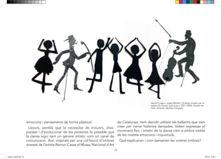 23
Llavors, sembla que la necessitat de moure’s, d’expres-
sar i d’evolucionar de les persones, fan possible que la
dansa sigui tant un gènere artístic com un canal de co-
municació. Així, inspirats per una col·lecció d’ombres xi-
neses de l’artista Ramon Casas, hem decidit utilitzar els
ballarins que vam crear per narrar històries dansades. Vo-
lem expressar el moviment físic i artístic de la dansa com
a ombra visible de les nostres emocions i inquietuds.
Què explicarien i com dansarien les vostres ombres?
Ramon Casas i Josep Meifrén. Ombres xineses per al
teatre Els Quatre Gats (cap a 1897-1898). Dipòsit de
Pere Jiménez -Meifrén Carapals.
23
Llavors, sembla que la necessitat de moure’s, d’expres-
sar i d’evolucionar de les persones, fan possible que la
dansa sigui tant un gènere artístic com un canal de co-
municació. Així, inspirats per una col·lecció d’ombres xi-
neses de l’artista Ramon Casas, hem decidit utilitzar els
ballarins que vam crear per narrar històries dansades. Vo-
lem expressar el moviment físic i artístic de la dansa com
a ombra visible de les nostres emocions i inquietuds.
Què explicarien i com dansarien les vostres ombres?
emocions i pensaments de forma plàstica!
Llavors, sembla que la necessitat de moure’s, d’ex-
pressar i d’evolucionar de les persones fa possible que
la dansa sigui tant un gènere artístic com un canal de
comunicació. Així, inspirats per una col·lecció d’ombres
xineses de l’artista Ramon Casas al Museu Nacional d’Art
de Catalunya, hem decidit utilitzar els ballarins que vam
crear per narrar històries dansades. Volem expressar el
moviment físic i artístic de la dansa com a ombra visible
de les nostres emocions i inquietuds.
Què explicarien i com dansarien les vostres ombres?
dansa i musica.indd 23 15/6/18 15:06
 