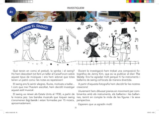 26
INVESTIGUEM
4t
DESCOBRIM EL SWING!
Què tenen en comú el preludi, la samba i el swing?
Ho hem descobert tot fent un taller al CaixaForum sobre
aquest tipus de músiques i ens hem adonat que totes
tenen un patró comú: les notes es repeteixen!
El swing ens fa sentir alegres, lliures, motivats a ballar...
I com que mai l’havíem escoltat, hem decidit investigar
aquest estil musical.
El swing va néixer als Estats Units al 1930, a partir de
la música jazz. Les bandes musicals que toquen swing
s’anomenen big bands i estan formades per 15 músics,
aproximadament.
Durant la investigació hem trobat una composició fo-
togràfica de Jenny Kim, que es va publicar al diari The
Varsity. Ens ha agradat molt perquè hi ha instruments i
ballarins de swing col·locats de manera divertida.
A partir d’aquesta fotografia hem decidit fer les nostres
creacions!
Lliurement hem dibuixat pianos en moviment per com-
binar-los amb els instruments, els ballarins i les ballari-
nes, tenint en compte la mida de les figures i la seva
perspectiva.
Esperem que us agradin molt!
dansa i musica.indd 26 15/6/18 15:06
 