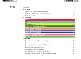 3
Presentació 4
DESCOBRIM
Què diu l’art sobre La Música i la Dansa? 5
Aprenem a treballar amb l’art i les emocions 10
Mapa de recerca 12
INVESTIGUEM
P3 Pintem la música del piano! 14
P4 Sabeu que el so es pot veure? 16
P5 Cos, ritme i art 18
Primer Fem nostres els instruments!!! 20
Segon Ombres que dansen 22
Tercer La música i la dansa 24
Quart Descobrim el swing! 26
Cinquè La música a cada moment 28
Sisè Per què som com som? 30
COMPARTIM
Projecte transversal: El Concert d’Any Nou 32
Moments en família 34
Entrevista: Residència Mossèn Vidal i Aunós 36
Famílies: La botiga d’instruments 38
La música ha arribat al menjador 40
La Coral: Qui canta, els seus mals espanta! 42
Patrimoni convidat: Museu de la Música de Barcelona 44
ÍNDEX
dansa i musica.indd 3 15/6/18 15:06
 