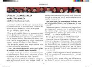 36
ENTREVISTA A MIREIA REZA
MUSICOTERAPEUTA.
RESIDÈNCIA MOSSÈN VIDAL I AUNÓS
COMPARTIM
Arribem a la residència i la Mireia ens espera a recepció
i ens explica com és la residencia i el centre de dia. Veu-
rem la funció terapèutica i clínica de la música.
En què consisteix la teva feina?
Mireu, amb la malaltia de l’Alzheimer, les persones des-
aprenen. Desaprenen a vestir-se, a menjar…. i poc a poc
es van oblidant de coses que fins ara, havien fet sempre.
Doncs jo, bàsicament em dedico a entrenar i ajudar a
aquestes persones per que puguin anar superant aques-
tes dificultats en el seu dia a dia…Vaig escollir fer aques-
ta feina perquè sempre m’ha agradat poder ajudar a les
persones.
Quan i com vas descobrir que la música podia ajudar a
les persones que pateixen alguna demència?
Jo sempre he vist que la música és beneficiosa per tot.
En molts espais trobem música. En general, la música
ens posa de bon humor i ens porta a records….
Quan vaig començar a fer la musico teràpia ja vaig veure
de seguida que la música anava molt bé.
De fet, a la residencia, sempre tenim el fil musical posat
perquè, en general, es valora que és beneficiós pels re-
sidents escoltar música de fons…..
Què sents quan fas aquesta feina? T’afecta, a nivell
emocional, les històries que hi ha darrera de cada
resident?
De vegades una mica sí. Intentes, quan acabes i marxes,
no pensar-hi perquè si no, no podries fer el que fas. In-
tentes sempre veure la part positiva i intentes no empor-
tar-te les històries que hi ha darrere de cada resident…
tot i que de vegades costa.
En què ajuda la música a un malalt d’Alzheimer?
L’Alzheimer causa un deteriorament progressiu impor-
tant en el llenguatge, en la conducta…
Quan poses els cascs, de seguida veus la millora. Posem
cascs perquè així la música està més centrada i al pacient
li és més fàcil concentrar-se en allò que escolta que si
fos, per exemple, en un fil musical. Amb els cascs queda
centrada la seva atenció.
La música els ajuda a connectar amb la seva identitat.
Amb ells mateixos, amb les seves vivències i amb els
seus records.
Utilitzem la música perquè sabem que l’Alzheimer no pot
destruir la part del seu cervell on s’emmagatzema la mú-
Arribem a la residència i la Mireia ens espera a la recep-
ció. Ens explica com és la residència i el centre de dia.
Veurem la funció terapèutica i clínica de la música.
En què consisteix la teva feina?
Mireu, amb la malaltia d’Alzheimer les persones desa-
prenen. Desaprenen a vestir-se, a menjar…, i poc a poc
es van oblidant de coses que fins a aquell moment ha-
vien fet sempre. Doncs jo, bàsicament, em dedico a en-
trenar i ajudar aquestes persones perquè puguin anar
superant aquestes dificultats en el seu dia a dia.
Vaig escollir fer aquesta feina perquè sempre m’ha
agradat poder ajudar les persones.
Quan i com vas descobrir que la música podia ajudar
les persones que pateixen alguna demència?
Jo sempre he vist que la música és beneficiosa per a
tot. En molts espais trobem música. En general, la músi-
ca ens posa de bon humor i ens porta a records…
Quan vaig començar a fer la musicoteràpia, ja vaig veu-
re de seguida que la música anava molt bé. De fet, a la
residència sempre tenim el fil musical posat perquè, en
general, es valora que per als residents és beneficiós
escoltar música de fons.
Què sents quan fas aquesta feina? T’afecten a ni-
vell emocional les històries que hi ha darrere de cada
resident?
De vegades, una mica sí. Intentes, quan plegues i mar-
xes, no pensar-hi perquè, si no, no podries fer el que
fas. Intentes sempre veure’n la part positiva i mires de
no emportar-te les històries que hi ha darrere de cada
resident…, tot i que de vegades costa.
En què ajuda la música a un malalt d’Alzheimer?
L’Alzheimer causa un deteriorament progressiu impor-
tant en el llenguatge, en la conducta… Quan poses els
cascs, de seguida veus la millora. Posem cascs perquè
així la música està més centrada i al pacient li és més
fàcil concentrar-se en allò que escolta que, per exem-
ple, amb un fil musical. Amb els cascs queda centrada
la seva atenció.
La música els ajuda a connectar amb la seva identitat.
Amb ells mateixos, amb les seves vivències i amb els
seus records.
Utilitzem la música perquè sabem que l’Alzheimer no
pot destruir la part del seu cervell on s’emmagatzema
dansa i musica.indd 36 15/6/18 15:07
 
