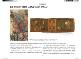5
DESCOBRIM
QUÈ DIU L’ART SOBRE LA MÚSICA I LA DANSA?
Fig 1: Maestro de la conquista de Mallorca. Detall de les pintures murals de
la Conquesta de Mallorca (1285-1290). Museu Nacional d’Art de Catalunya.
Fig 2: Anònim.Tauleta d’enteixinat amb escenes de galanteig (Cap al 1300).
Museu Nacional d’Art de Catalunya.
La música i la dansa apareixen representades en les arts
plàstiques i visuals des de la prehistòria.
Algunes de les obres de la col·lecció del Museu Nacio-
nal d’Art de Catalunya en són un exemple:
Ja a l’Edat Mitjana, a l’obra La Conquesta de Mallorca
(segle XIII) hi podem veure la representació d’uns anafils
(trompetes), que tenien un ús militar. (fig. 1)
Els trobadors (compositors i poetes) i els joglars (in-
tèrprets) utilitzaven danses i cançons per narrar escenes
d’amor. Fixeu-vos en la imatge que apareix en un frag-
ment d’un sostre de fusta d’una casa de l’època: hi veiem
representada una dona ballant i un músic que toca el
flabiol i la pandereta mentre una parella festeja. (fig. 2)
5
DESCOBRIM
QUÈ DIU L’ART SOBRE LA MÚSICA I LA DANSA?
Fig 1: Maestro de la conquista de Mallorca. Detall de les pintures murals de
la Conquesta de Mallorca (1285-1290). Museu Nacional d’Art de Catalunya.
Fig 2: Anònim.Tauleta d’enteixinat amb escenes de galanteig (Cap al 1300).
Museu Nacional d’Art de Catalunya.
La música i la dansa apareixen representades en les arts
plàstiques i visuals des de la prehistòria.
Algunes de les obres de la col·lecció del Museu Nacio-
nal d’Art de Catalunya en són un exemple:
Ja a l’Edat Mitjana, a l’obra La Conquesta de Mallorca
(segle XIII) hi podem veure la representació d’uns anafils
(trompetes), que tenien un ús militar. (fig. 1)
Els trobadors (compositors i poetes) i els joglars (in-
tèrprets) utilitzaven danses i cançons per narrar escenes
d’amor. Fixeu-vos en la imatge que apareix en un frag-
ment d’un sostre de fusta d’una casa de l’època: hi veiem
representada una dona ballant i un músic que toca el
flabiol i la pandereta mentre una parella festeja. (fig. 2)
dansa i musica.indd 5 15/6/18 15:06
 