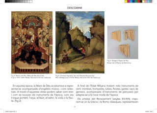 6
DESCOBRIM
sentar-se acompanyada d’angelets músics i cors celes-
tials. A través d’aquestes obres podem saber com eren i
com es tocaven els instruments de l’època com l’orgue
de gemecs acompanyats d’instruments de percussió per
adaptar-se a la nova moda de l’època.
Els artistes del Renaixement (segles XV-XVI), inspi-
rant-se en la Grècia i Roma clàssiques, representaven
mites i al·legories en els que la música i la dansa també
veure com el déu grec Pan toca un instrument per seduir
a la ninfa Siringa, aquesta fuig i es transforma en canyes
Fig 3: Ramon de Mur. Mare de Déu de la Llet
(Cap a 1415-1425). Museu Nacional d’Art de Catalunya.
Fig 4: Giovanni Agostino da Lodi (Pseudo-Boccaccino).
Pan i Siringa (Cap a 1515). Museu Nacional d’Art de Catalunya.
Fig 5: Siringa o Flauta de Pan. (Museu de la Música)
En aquesta època, la Mare de Déu acostumava a repre-
sentar-se acompanyada d’angelets músics i cors celes-
tials. A través d’aquestes obres podem saber com eren
i com es tocaven els instruments de l’època, com ara
l’orgue portàtil, l’arpa, el llaüt, el saltiri, la viola o la flau-
ta. (fig.3)
A final de l’Edat Mitjana trobem més instruments de
vent: trombes, trompetes, tubes, flautes, gaites i sacs de
gemecs, acompanyats d’instruments de percussió per
adaptar-se a la nova moda de l’època.
Els artistes del Renaixement (segles XV-XVI), inspi-
rant-se en la Grècia i la Roma clàssiques, representaven
Museu de la Música de Barcelona
dansa i musica.indd 6 15/6/18 15:06
 
