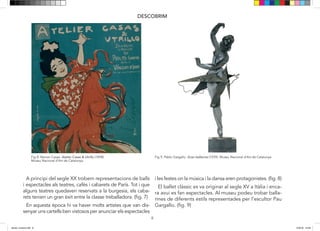 8
DESCOBRIM
En aquesta època hi va haver molts artistes que van dis-
senyar uns cartells ben vistosos per anunciar els especta-
cles i les festes on la música i la dansa eren protagonistes
El ballet clàssic es va originar al segle XV a Itàlia i en-
cara avui dia es fan espectacles. Al museu podeu trobar
ballarines de diferents estils representades per escultor
per reivindicar un moviment més lliure que facilitava
A principi del segle XX trobem representacions de balls
i espectacles als teatres, cafès i cabarets de París. Tot i que
alguns teatres quedaven reservats a la burgesia, els caba-
rets tenien un gran èxit entre la classe treballadora. (fig. 7)
En aquesta època hi va haver molts artistes que van dis-
senyar uns cartells ben vistosos per anunciar els espectacles
i les festes on la música i la dansa eren protagonistes. (fig. 8)
El ballet clàssic es va originar al segle XV a Itàlia i enca-
ra avui es fan espectacles. Al museu podeu trobar balla-
rines de diferents estils representades per l’escultor Pau
Gargallo. (fig. 9)
Fig 8: Ramon Casas. Atelier Casas & Utrillo (1898).
Museu Nacional d’Art de Catalunya.
Fig 9: Pablo Gargallo. Gran ballarina (1929). Museu Nacional d’Art de Catalunya.
8
DESCOBRIM
En aquesta època hi va haver molts artistes que van dis-
senyar uns cartells ben vistosos per anunciar els especta-
cles i les festes on la música i la dansa eren protagonistes
El ballet clàssic es va originar al segle XV a Itàlia i en-
cara avui dia es fan espectacles. Al museu podeu trobar
ballarines de diferents estils representades per escultor
per reivindicar un moviment més lliure que facilitava
A principi del segle XX trobem representacions de balls
i espectacles als teatres, cafès i cabarets de París. Tot i que
alguns teatres quedaven reservats a la burgesia, els caba-
rets tenien un gran èxit entre la classe treballadora. (fig. 7)
En aquesta època hi va haver molts artistes que van dis-
senyar uns cartells ben vistosos per anunciar els espectacles
i les festes on la música i la dansa eren protagonistes. (fig. 8)
El ballet clàssic es va originar al segle XV a Itàlia i enca-
ra avui es fan espectacles. Al museu podeu trobar balla-
rines de diferents estils representades per l’escultor Pau
Gargallo. (fig. 9)
Fig 8: Ramon Casas. Atelier Casas & Utrillo (1898).
Museu Nacional d’Art de Catalunya.
Fig 9: Pablo Gargallo. Gran ballarina (1929). Museu Nacional d’Art de Catalunya.
dansa i musica.indd 8 15/6/18 15:06
 
