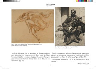 9
DESCOBRIM
A final del segle XIX va aparèixer la dansa moderna
per reivindicar un moviment més lliure que facilitava
l’expressió de les emocions. Isadora Duncan en fou una
gran impulsora i l’artista Josep Clarà la va dibuixar en
moviment. (fig. 10)
Tant la pintura com la fotografia van ajudar els artistes
viatgers a representar instruments tradicionals d’altres
països, com és el cas de L’home del guinbri (fig. 11).
Un any més, veiem com l’art és un bon testimoni de la
història.
Ainara Díaz Cots
FIg 10: Josep Clarà. Isadora Duncan. Marxa militar de Schubert (1919).
Museu Nacional d’Art de Catalunya.
Fig 11. Claudi Carbonell. L’home del guinbri (1920).
Museu Nacional d’Art de Catalunya.
9
DESCOBRIM
A final del segle XIX va aparèixer la dansa moderna
per reivindicar un moviment més lliure que facilitava
l’expressió de les emocions. Isadora Duncan en fou una
gran impulsora i l’artista Josep Clarà la va dibuixar en
moviment. (fig. 10)
Tant la pintura com la fotografia van ajudar els artistes
viatgers a representar instruments tradicionals d’altres
països, com és el cas de L’home del guinbri (fig. 11) o
L’Odalisca.
Un any més, veiem com l’art és un bon testimoni de la
història.
FIg 10: Josep Clarà. Isadora Duncan. Marxa militar de Schubert (1919).
Museu Nacional d’Art de Catalunya.
Fig 11. Claudi Carbonell. L’home del guinbri (1920).
Museu Nacional d’Art de Catalunya.
9
DESCOBRIM
A final del segle XIX va aparèixer la dansa moderna
per reivindicar un moviment més lliure que facilitava
l’expressió de les emocions. Isadora Duncan en fou una
gran impulsora i l’artista Josep Clarà la va dibuixar en
moviment. (fig. 10)
Tant la pintura com la fotografia van ajudar els artistes
viatgers a representar instruments tradicionals d’altres
països, com és el cas de L’home del guinbri (fig. 11) o
L’Odalisca.
Un any més, veiem com l’art és un bon testimoni de la
història.
FIg 10: Josep Clarà. Isadora Duncan. Marxa militar de Schubert (1919).
Museu Nacional d’Art de Catalunya.
Fig 11. Claudi Carbonell. L’home del guinbri (1920).
Museu Nacional d’Art de Catalunya.
dansa i musica.indd 9 15/6/18 15:06
 