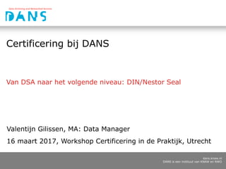 dans.knaw.nl
DANS is een instituut van KNAW en NWO
Certificering bij DANS
Van DSA naar het volgende niveau: DIN/Nestor Seal
Valentijn Gilissen, MA: Data Manager
16 maart 2017, Workshop Certificering in de Praktijk, Utrecht
 
