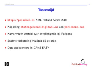 PoliticalMashup                                           4



                           Tussentijd

• http://polidocs.nl XML Holland Award 2008

• Koppeling statengeneraaldigitaal.nl aan parlement.com

• Kamervragen gesteld over onvolledigheid bij Parlando

• Enorme verbetering kwaliteit bij de bron

• Data gedeponeerd in DANS EASY
 