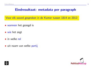 PoliticalMashup                                              6



                  Eindresultaat: metadata per paragraph

 Voor elk woord gesproken in de Kamer tussen 1814 en 2012:

• wanneer het gezegd is

• wie het zegt

• in welke rol

• uit naam van welke partij
 