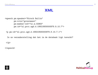 PoliticalMashup                                                  7



                                    XML

<speech pm:speaker="Hirsch Ballin"
        pm:role="government"
        pm:member-ref="nl.m.02963"
        pm:id="nl.proc.sgd.d.199219930000878.8.10.7">

 <p pm:id="nl.proc.sgd.d.199219930000878.8.10.7.1">

   Is uw veronderstelling dat het in de databank ligt terecht?

 </p>

</speech>
 