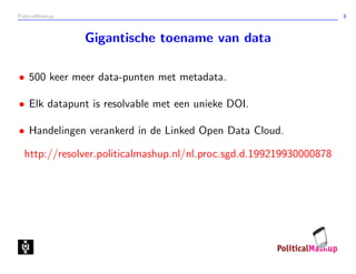 PoliticalMashup                                                      8



                  Gigantische toename van data

• 500 keer meer data-punten met metadata.

• Elk datapunt is resolvable met een unieke DOI.

• Handelingen verankerd in de Linked Open Data Cloud.

  http://resolver.politicalmashup.nl/nl.proc.sgd.d.199219930000878
 