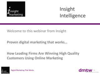 Insight
                                 Intelligence

Welcome to this webinar from Insight

Proven digital marketing that works…

How Leading Firms Are Winning High Quality
Customers Using Online Marketing

  Digital Marketing That Works
 