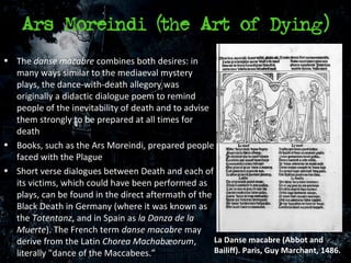 Ars Moreindi (the Art of Dying)
• The danse macabre combines both desires: in
  many ways similar to the mediaeval mystery
  plays, the dance-with-death allegory was
  originally a didactic dialogue poem to remind
  people of the inevitability of death and to advise
  them strongly to be prepared at all times for
  death
• Books, such as the Ars Moreindi, prepared people
  faced with the Plague
• Short verse dialogues between Death and each of
  its victims, which could have been performed as
  plays, can be found in the direct aftermath of the
  Black Death in Germany (where it was known as
  the Totentanz, and in Spain as la Danza de la
  Muerte). The French term danse macabre may
  derive from the Latin Chorea Machabæorum,          La Danse macabre (Abbot and
  literally "dance of the Maccabees.”                Bailiff). Paris, Guy Marchant, 1486.
 