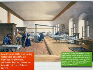 Smješten u bolnici St.Thomas, tik uz
Vestminster Bridge, muzej je otvoren
1989. godine i sada predstavlja ključni
dio medicinske baštine Londona. Arhiva
muzeja sadrži oko 800 pisama Florence
Nightingale i važnu zbirku rijetkih
knjiga od 284 naslova.
Kolekcija se sastoji od ličnog
materijala povezanog s
Florence Nightingale,
predmeta koji se odnose na
Krimski rat i artefakata
sestre.
 