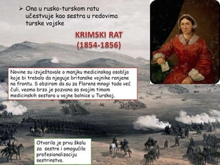  Ona u rusko-turskom ratu
učestvuje kao sestra u redovima
turske vojske
Novine su izvještavale o manjku medicinskog osoblja
koje bi trebalo da njeguje britanske vojnike ranjene
na frontu. S obzirom da su za Florens mnogi tada već
čuli, veoma brzo je pozvana sa svojim timom
medicinskih sestara u vojne bolnice u Turskoj.
Otvorila je prvu školu
za sestre i omogućila
profesionalizaciju
sestrinstva.
 