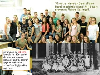 Sa grupom od 38 žena
krenula je 1854. godine
da preuzme upravu
bolnice u opštini Skutari
gdje se suočila sa
stravičnim higijenskim
uslovima.
32 nas je i nismo svi žene, ali smo
budući medicinski radnici koji čuvaju
spomen na Florens Najtingejl.
 