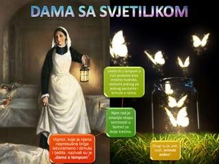Njen rad je
smanjio stopu
smrtnosti u
bolnici za
dvije trećine.
Uveče bi s lampom u
ruci prolazila kroz
mračne hodnike,
obilazila jednog po
jednog pacijenta i
brinula o njima.
Drugi su je, pak,
zvali „krimski
anđeo“.
Vojnici, koje je njena
nepresušna briga
istovremeno i dirnula
i tješila, nazivali su je
„dama s lampom“.
 