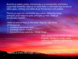 Govorila je sedam jezika, interesovala ju je matematika, statistika i
njegovanje bolesnika. Kako su to radile žene iz niže klase koje su bile na
lošem glasu, roditelji nisu želeli da se Florens bavi ovim poslom.
Florens je vojnicima obezbedila novu odeću, adekvatnu hranu,
pomagala je pri amputacijama, previjala je rane, pisala je
porodicama ranjenih.
Neke od reformi koje je ona uvela i koje se i dan danas
primenjuju su:
 obilaženje pacijenata noću
 praćenje njihove bolesti
 dokumentovanje podataka i mnoge druge...
1856. godine se kao heroina vratila u
Englesku. Brinula je o majci, sestri,
rođacima, komšijama i radnicima na
svom imanju.
/
Napisala je preko 200 knjiga i zakletvu koja je slična Hipokratovoj zakletvi.
 