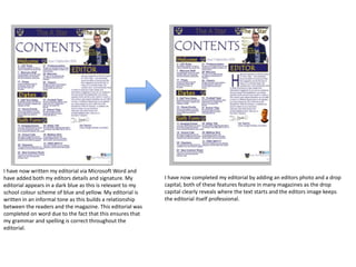 I have now written my editorial via Microsoft Word and
have added both my editors details and signature. My
editorial appears in a dark blue as this is relevant to my
school colour scheme of blue and yellow. My editorial is
written in an informal tone as this builds a relationship
between the readers and the magazine. This editorial was
completed on word due to the fact that this ensures that
my grammar and spelling is correct throughout the
editorial.
I have now completed my editorial by adding an editors photo and a drop
capital, both of these features feature in many magazines as the drop
capital clearly reveals where the text starts and the editors image keeps
the editorial itself professional.
 