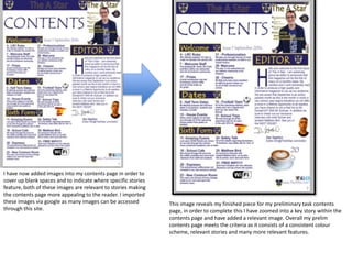 I have now added images into my contents page in order to
cover up blank spaces and to indicate where specific stories
feature, both of these images are relevant to stories making
the contents page more appealing to the reader. I imported
these images via google as many images can be accessed
through this site.
This image reveals my finished piece for my preliminary task contents
page, in order to complete this I have zoomed into a key story within the
contents page and have added a relevant image. Overall my prelim
contents page meets the criteria as it consists of a consistent colour
scheme, relevant stories and many more relevant features.
 