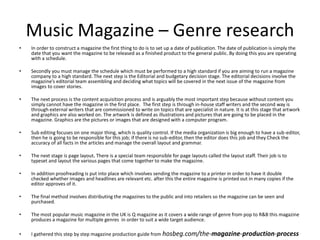 Music Magazine – Genre research
• In order to construct a magazine the first thing to do is to set up a date of publication. The date of publication is simply the
date that you want the magazine to be released as a finished product to the general public. By doing this you are operating
with a schedule.
• Secondly you must manage the schedule which must be performed to a high standard if you are aiming to run a magazine
company to a high standard. The next step is the Editorial and budgetary decision stage. The editorial decisions involve the
magazine’s editorial team assembling and deciding what topics will be covered in the next issue of the magazine from
images to cover stories.
• The next process is the content acquisition process and is arguably the most important step because without content you
simply cannot have the magazine in the first place. The first step is through in-house staff writers and the second way is
through external writers that are commissioned to write on topics that are specialist in nature. It is at this stage that artwork
and graphics are also worked on. The artwork is defined as illustrations and pictures that are going to be placed in the
magazine. Graphics are the pictures or images that are designed with a computer program.
• Sub editing focuses on one major thing, which is quality control. If the media organization is big enough to have a sub-editor,
then he is going to be responsible for this job; if there is no sub-editor, then the editor does this job and they Check the
accuracy of all facts in the articles and manage the overall layout and grammar.
• The next stage is page layout. There is a special team responsible for page layouts called the layout staff. Their job is to
typeset and layout the various pages that come together to make the magazine.
• In addition proofreading is put into place which involves sending the magazine to a printer in order to have it double
checked whether images and headlines are relevant etc. after this the entire magazine is printed out in many copies if the
editor approves of it.
• The final method involves distributing the magazines to the public and into retailers so the magazine can be seen and
purchased.
• The most popular music magazine in the UK is Q magazine as it covers a wide range of genre from pop to R&B this magazine
produces a magazine for multiple genres in order to suit a wide target audience.
• I gathered this step by step magazine production guide from hosbeg.com/the-magazine-production-process
 