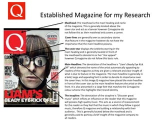 Established Magazine for my Research
Masthead: The masthead is the main heading and name
of the magazine. This is generally located above the
cover star and act as a banner however Q magazine do
not follow this as their masthead only covers a corner.
Main Headline: The denotation of the headline is “Liam's Beady Eye Kick
Off” which denotes the name of the artist automatically appealing to
readers of the magazine as they are given a relevant and clear insight of
what is due to feature in the magazine. The main headline is generally in
a bold, large and appealing font in order to denote its importance over
the cover lines. In this image Q magazine have placed the main headline
in front of the cover star as the main headline features the artist on the
front. It is also presented in a large font that matches the Q magazine
colour scheme this highlights their brand identity.
The cover star displays the celebrity starring in the
main heading and is generally located in front of
the masthead to denote his or her “star appeal”
however Q magazine do not follow this basic rule.
Cover lines are generally seen as secondary stories
that feature in the magazine however do not have the
importance that the main headline possess.
The strapline: The denotation of the strapline is “Discover great
music” which inflicts an influence on the reader that this magazine
will possess high quality music. This acts as a source of reassurement
for the reader as they feel that the music in which they follow is good
music, therefore Q magazine are building a relationship with their
audience.. This is generally located below the masthead and is
generally used to portray a brief insight of the magazine company to
all readers.
 