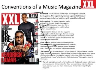 Conventions of a Music Magazine
Masthead: The masthead is the main heading and name of
the magazine. This is generally located superior to the cover
star and is generally in a bold font with a established brand.
Cover lines are generally seen as secondary stories
that feature in the magazine however do not have the
importance that the main headline possess. However
give a brief insight into what the magazine possesses.
The cover star is the main USP of a magazine
displaying the celebrity starring in the main heading
and is generally located in front of the masthead to
denote his or her “star appeal”. This determines the
cover story and the readers.
Main Headline: This is used to give the reader
an insight of the main story in the magazine.
And generally features the cover star. This is
based on the magazine genre and the artists
that are relevant to this.
The Strapline acts as an extra source of information for the masthead as it builds
brand identity, acts as a catchy slogan to draw in readers and acts as an extra source
of information of what the magazine is about. In this issue of XXL the strapline is
“special collectors issue” which denotes the importance of the magazine issue to
the reader.
The web address is generally advertised towards the barcode area in order to act
as an extra source of information for those who are interest in seeing the next
issue, previous issues and many more sources of information regarding the
magazine.
 