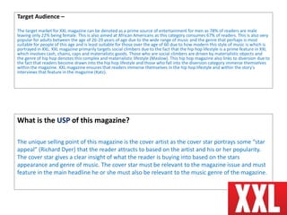 Target Audience –
The target market for XXL magazine can be denoted as a prime source of entertainment for men as 78% of readers are male
leaving only 22% being female. This is also aimed at African Americans as this category consumes 67% of readers. This is also very
popular for adults between the age of 26-29 years of age due to the wide range of music and the genre that perhaps is most
suitable for people of this age and is least suitable for those over the age of 60 due to how modern this style of music is which is
portrayed in XXL. XXL magazine primarily targets social climbers due to the fact that the hip hop lifestyle is a prime feature in XXL
which involves cash, chains, caps and materialistic goods. Those who are social climbers are driven by materialistic objects and
the genre of hip hop denotes this complex and materialistic lifestyle (Maslow). This hip hop magazine also links to diversion due to
the fact that readers become drawn into the hip hop lifestyle and those who fall into the diversion category immerse themselves
within the magazine. XXL magazine ensures that readers immerse themselves in the hip hop lifestyle and within the story's
interviews that feature in the magazine (Katz).
What is the USP of this magazine?
The unique selling point of this magazine is the cover artist as the cover star portrays some “star
appeal” (Richard Dyer) that the reader attracts to based on the artist and his or her popularity.
The cover star gives a clear insight of what the reader is buying into based on the stars
appearance and genre of music. The cover star must be relevant to the magazine issue and must
feature in the main headline he or she must also be relevant to the music genre of the magazine.
 