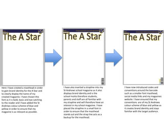 Here I have created a masthead in order
to gain brand identity for the A Star and
to clearly display the name of my
created magazine. I have chosen this
font as it is bold, basic and eye catching
to the reader and I have added the St
Andrews colour scheme of blue and
yellow in order to ensure that my
magazine is as relevant as possible.
I have also inserted a strapline into my
St Andrews school magazine as it also
displays brand identity and is the
school motto therefore students,
parents and staff are all familiar with
my strapline and will therefore have an
interest in my school magazine. I have
placed the strapline in a small font in
order to ensure that the masthead
stands out and the strap line acts as a
backup for the masthead.
I have now introduced codes and
conventions around the barcode
such as a smaller font masthead,
social media links and my magazines
website. I have ensured that my
conventions are of my St Andrews
colour scheme of blue and yellow as
it creates brand identity and stays
familiar with the target audience.
 